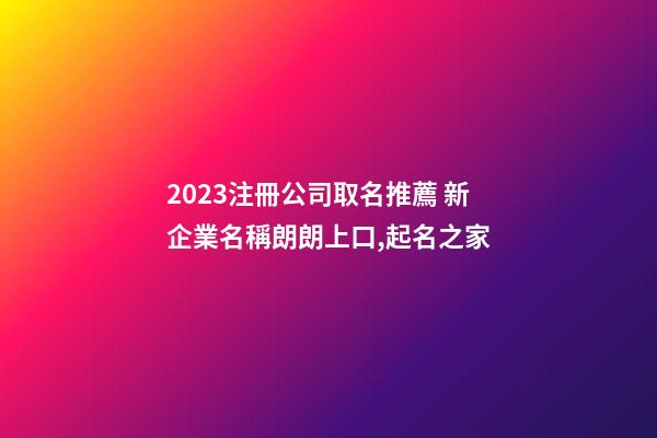 2023注冊公司取名推薦 新企業名稱朗朗上口,起名之家